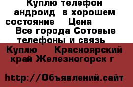 Куплю телефон андроид, в хорошем состояние  › Цена ­ 1 000 - Все города Сотовые телефоны и связь » Куплю   . Красноярский край,Железногорск г.